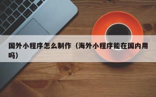 琼海国外小程序怎么制作（海外小程序能在国内用吗）