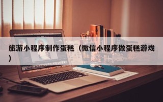 琼海旅游小程序制作蛋糕（微信小程序做蛋糕游戏）